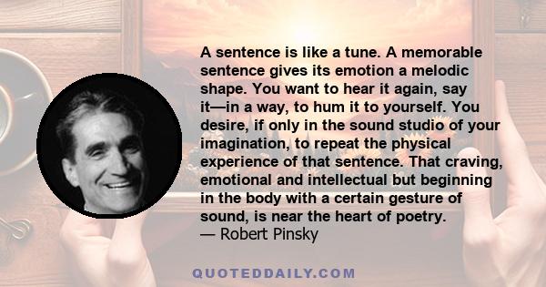 A sentence is like a tune. A memorable sentence gives its emotion a melodic shape. You want to hear it again, say it—in a way, to hum it to yourself. You desire, if only in the sound studio of your imagination, to