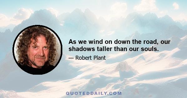 As we wind on down the road, our shadows taller than our souls.