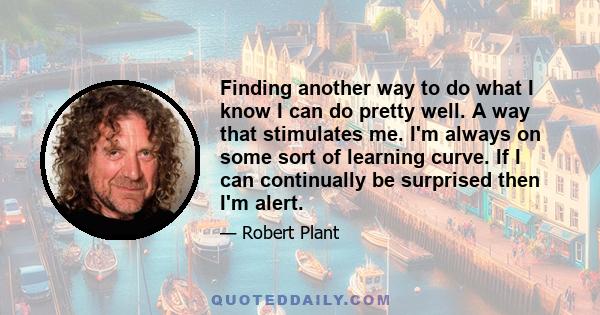 Finding another way to do what I know I can do pretty well. A way that stimulates me. I'm always on some sort of learning curve. If I can continually be surprised then I'm alert.