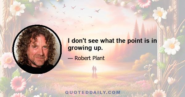 I don't see what the point is in growing up.