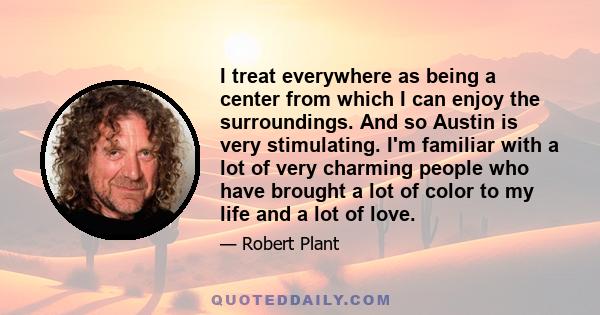 I treat everywhere as being a center from which I can enjoy the surroundings. And so Austin is very stimulating. I'm familiar with a lot of very charming people who have brought a lot of color to my life and a lot of