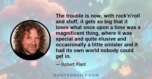 The trouble is now, with rock'n'roll and stuff, it gets so big that it loses what once upon a time was a magnificent thing, where it was special and quite elusive and occasionally a little sinister and it had its own