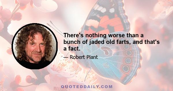 There's nothing worse than a bunch of jaded old farts, and that's a fact.