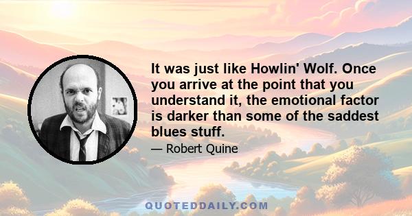 It was just like Howlin' Wolf. Once you arrive at the point that you understand it, the emotional factor is darker than some of the saddest blues stuff.