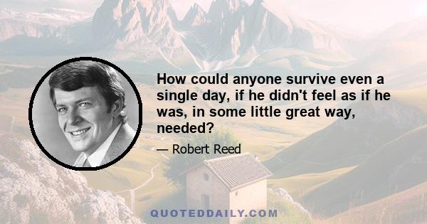 How could anyone survive even a single day, if he didn't feel as if he was, in some little great way, needed?