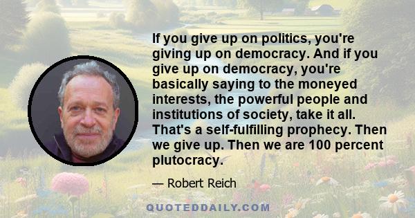 If you give up on politics, you're giving up on democracy. And if you give up on democracy, you're basically saying to the moneyed interests, the powerful people and institutions of society, take it all. That's a