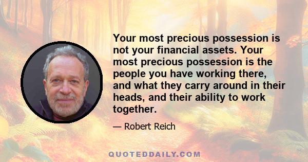 Your most precious possession is not your financial assets. Your most precious possession is the people you have working there, and what they carry around in their heads, and their ability to work together.