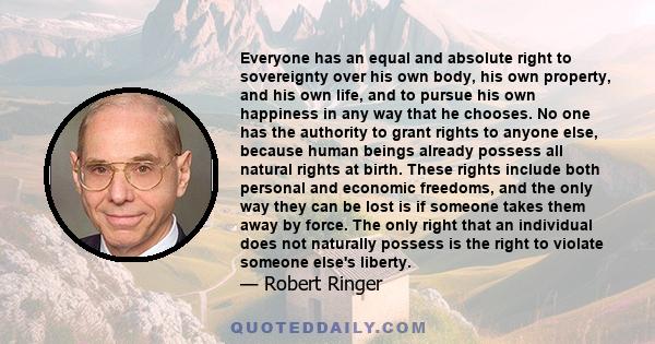 Everyone has an equal and absolute right to sovereignty over his own body, his own property, and his own life, and to pursue his own happiness in any way that he chooses. No one has the authority to grant rights to