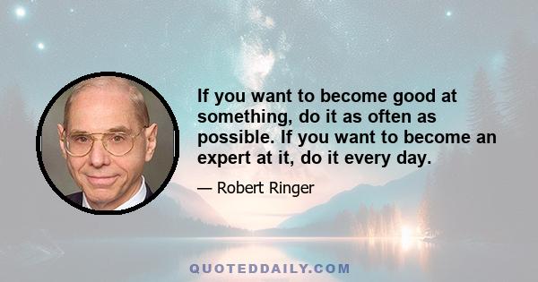 If you want to become good at something, do it as often as possible. If you want to become an expert at it, do it every day.