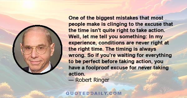 One of the biggest mistakes that most people make is clinging to the excuse that the time isn't quite right to take action. Well, let me tell you something: In my experience, conditions are never right at the right