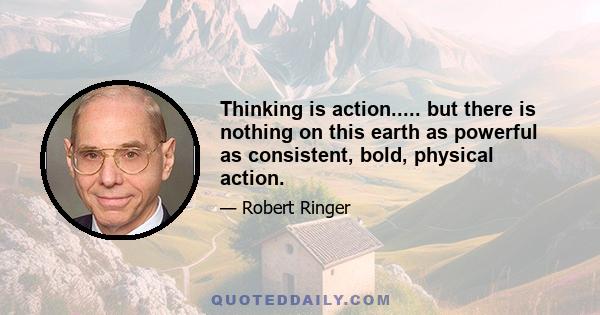 Thinking is action..... but there is nothing on this earth as powerful as consistent, bold, physical action.