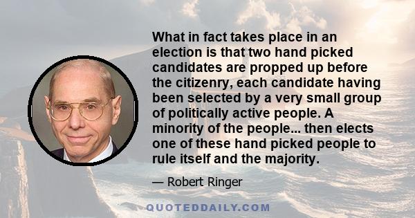 What in fact takes place in an election is that two hand picked candidates are propped up before the citizenry, each candidate having been selected by a very small group of politically active people. A minority of the