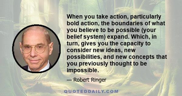 When you take action, particularly bold action, the boundaries of what you believe to be possible (your belief system) expand. Which, in turn, gives you the capacity to consider new ideas, new possibilities, and new