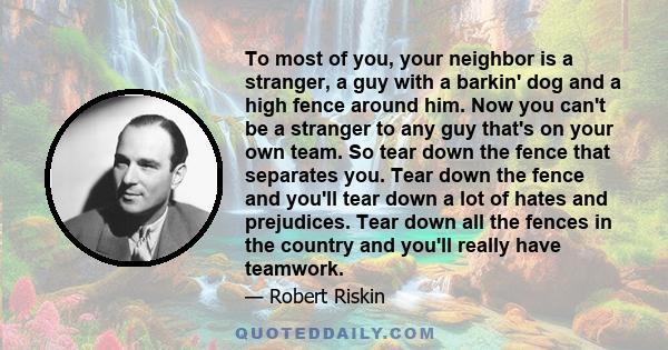 To most of you, your neighbor is a stranger, a guy with a barkin' dog and a high fence around him. Now you can't be a stranger to any guy that's on your own team. So tear down the fence that separates you. Tear down the 