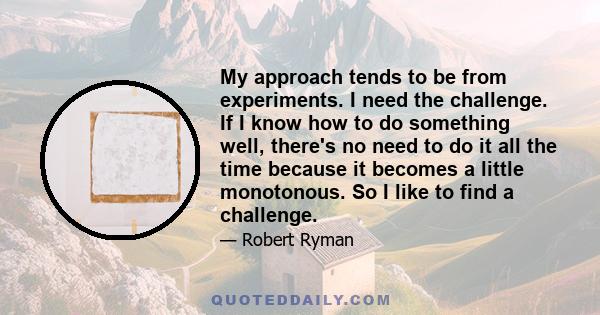 My approach tends to be from experiments. I need the challenge. If I know how to do something well, there's no need to do it all the time because it becomes a little monotonous. So I like to find a challenge.