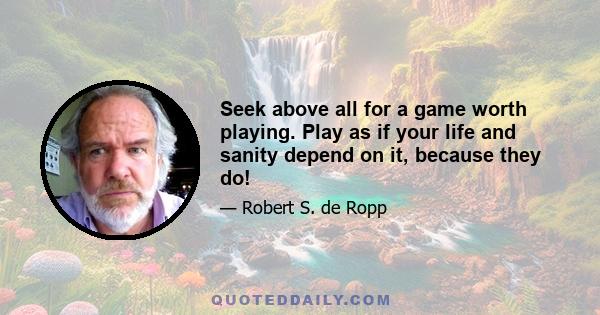 Seek above all for a game worth playing. Play as if your life and sanity depend on it, because they do!