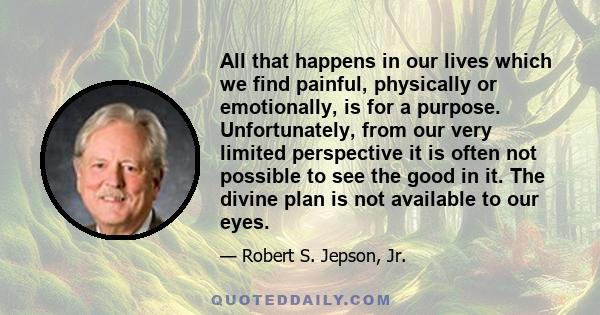 All that happens in our lives which we find painful, physically or emotionally, is for a purpose. Unfortunately, from our very limited perspective it is often not possible to see the good in it. The divine plan is not