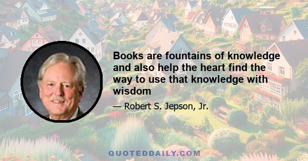 Books are fountains of knowledge and also help the heart find the way to use that knowledge with wisdom