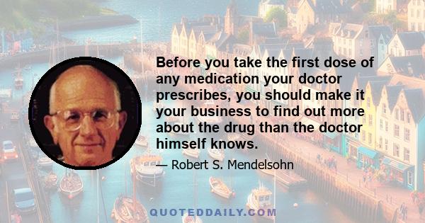 Before you take the first dose of any medication your doctor prescribes, you should make it your business to find out more about the drug than the doctor himself knows.