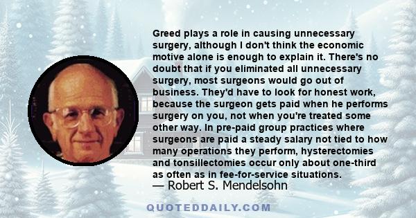 Greed plays a role in causing unnecessary surgery, although I don't think the economic motive alone is enough to explain it. There's no doubt that if you eliminated all unnecessary surgery, most surgeons would go out of 