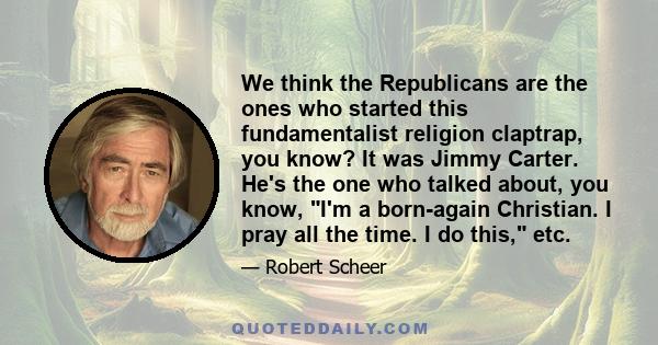 We think the Republicans are the ones who started this fundamentalist religion claptrap, you know? It was Jimmy Carter. He's the one who talked about, you know, I'm a born-again Christian. I pray all the time. I do