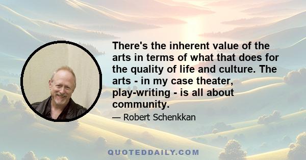 There's the inherent value of the arts in terms of what that does for the quality of life and culture. The arts - in my case theater, play-writing - is all about community.