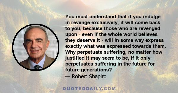 You must understand that if you indulge in revenge exclusively, it will come back to you, because those who are revenged upon - even if the whole world believes they deserve it - will in some way express exactly what