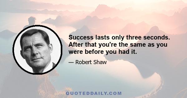 Success lasts only three seconds. After that you're the same as you were before you had it.