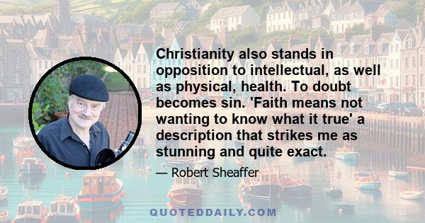 Christianity also stands in opposition to intellectual, as well as physical, health. To doubt becomes sin. 'Faith means not wanting to know what it true' a description that strikes me as stunning and quite exact.