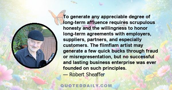 To generate any appreciable degree of long-term affluence requires scrupulous honesty and the willingness to honor long-term agreements with employers, suppliers, partners, and especially customers. The flimflam artist