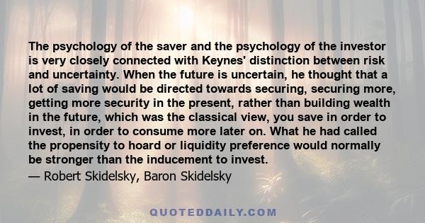 The psychology of the saver and the psychology of the investor is very closely connected with Keynes' distinction between risk and uncertainty. When the future is uncertain, he thought that a lot of saving would be