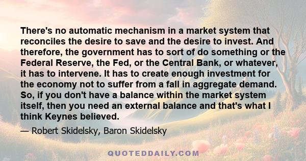 There's no automatic mechanism in a market system that reconciles the desire to save and the desire to invest. And therefore, the government has to sort of do something or the Federal Reserve, the Fed, or the Central