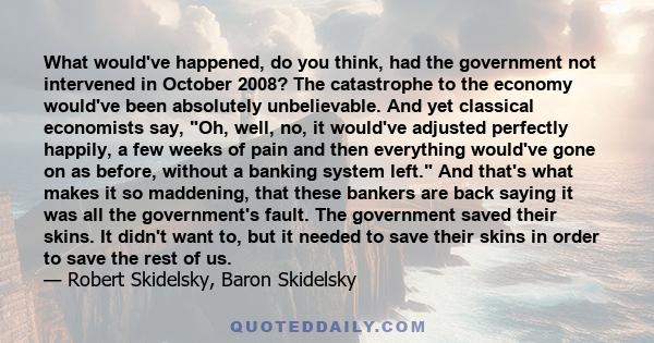 What would've happened, do you think, had the government not intervened in October 2008? The catastrophe to the economy would've been absolutely unbelievable. And yet classical economists say, Oh, well, no, it would've