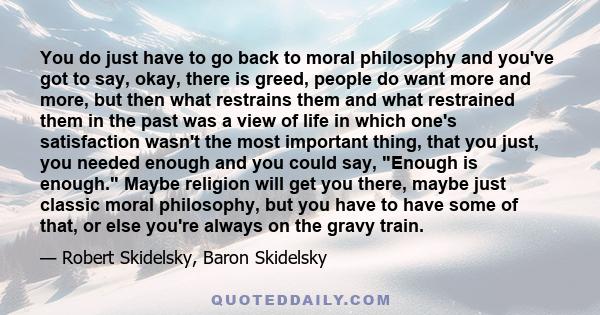 You do just have to go back to moral philosophy and you've got to say, okay, there is greed, people do want more and more, but then what restrains them and what restrained them in the past was a view of life in which