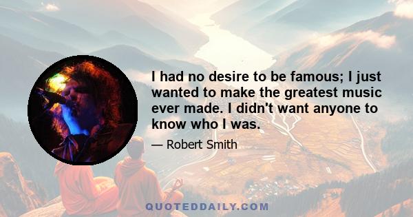 I had no desire to be famous; I just wanted to make the greatest music ever made. I didn't want anyone to know who I was.