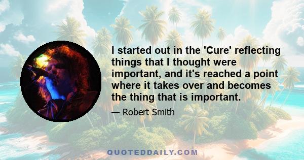 I started out in the 'Cure' reflecting things that I thought were important, and it's reached a point where it takes over and becomes the thing that is important.