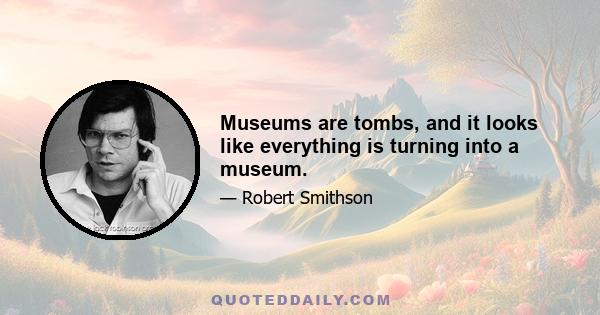 Museums are tombs, and it looks like everything is turning into a museum.