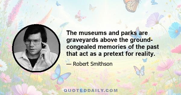 The museums and parks are graveyards above the ground- congealed memories of the past that act as a pretext for reality.