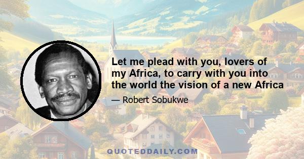 Let me plead with you, lovers of my Africa, to carry with you into the world the vision of a new Africa