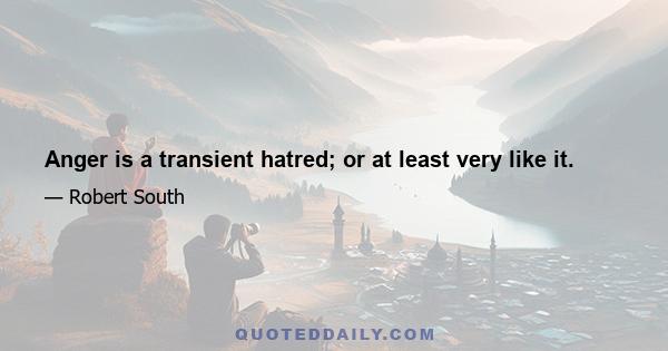 Anger is a transient hatred; or at least very like it.