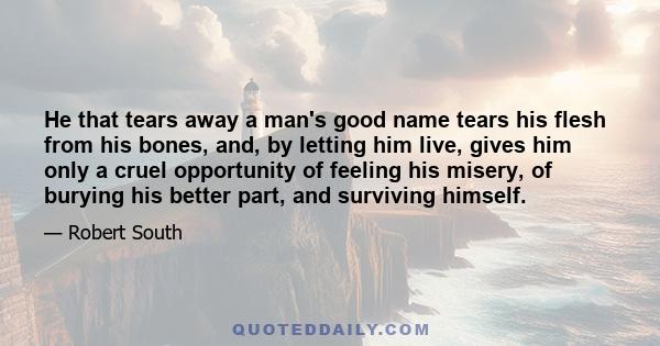 He that tears away a man's good name tears his flesh from his bones, and, by letting him live, gives him only a cruel opportunity of feeling his misery, of burying his better part, and surviving himself.