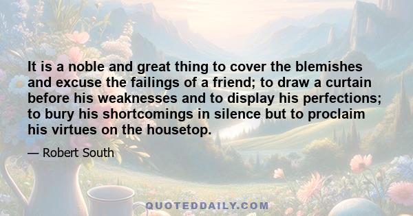 It is a noble and great thing to cover the blemishes and excuse the failings of a friend; to draw a curtain before his weaknesses and to display his perfections; to bury his shortcomings in silence but to proclaim his