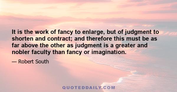 It is the work of fancy to enlarge, but of judgment to shorten and contract; and therefore this must be as far above the other as judgment is a greater and nobler faculty than fancy or imagination.