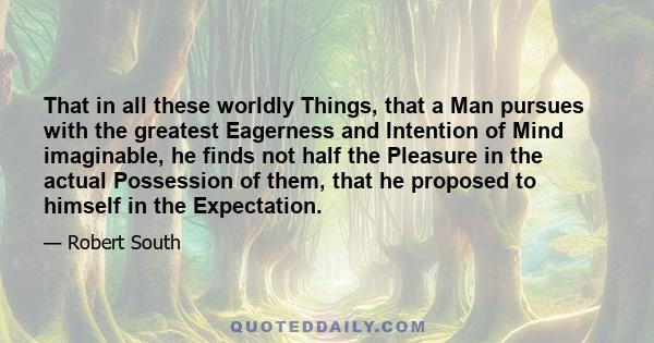 That in all these worldly Things, that a Man pursues with the greatest Eagerness and Intention of Mind imaginable, he finds not half the Pleasure in the actual Possession of them, that he proposed to himself in the