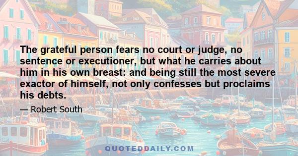 The grateful person fears no court or judge, no sentence or executioner, but what he carries about him in his own breast: and being still the most severe exactor of himself, not only confesses but proclaims his debts.