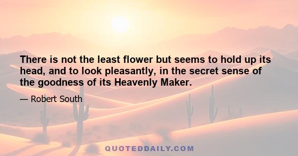 There is not the least flower but seems to hold up its head, and to look pleasantly, in the secret sense of the goodness of its Heavenly Maker.