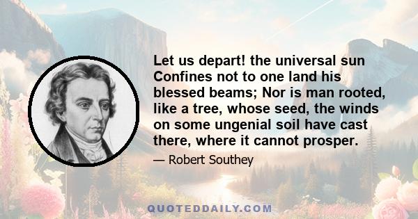 Let us depart! the universal sun Confines not to one land his blessed beams; Nor is man rooted, like a tree, whose seed, the winds on some ungenial soil have cast there, where it cannot prosper.