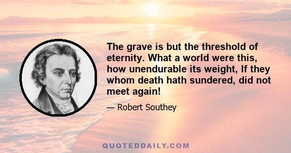 The grave is but the threshold of eternity. What a world were this, how unendurable its weight, If they whom death hath sundered, did not meet again!