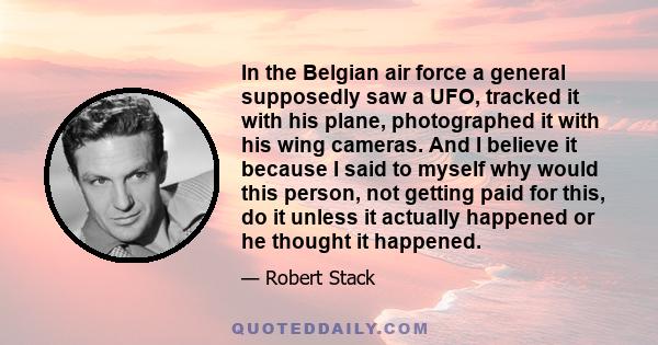 In the Belgian air force a general supposedly saw a UFO, tracked it with his plane, photographed it with his wing cameras. And I believe it because I said to myself why would this person, not getting paid for this, do