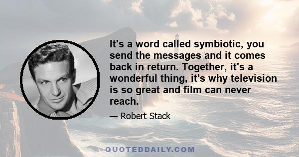 It's a word called symbiotic, you send the messages and it comes back in return. Together, it's a wonderful thing, it's why television is so great and film can never reach.